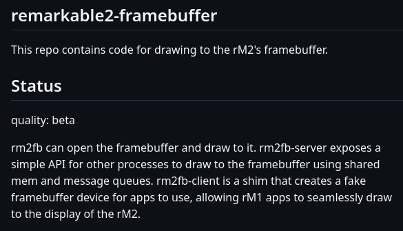 rm2fb can open the framebuffer and draw to it. rm2fb-server exposes a simple API for other processes to draw to the framebuffer using shared mem and message queues. rm2fb-client is a shim that creates a fake framebuffer device for apps to use, allowing rM1 apps to seamlessly draw to the display of the rM2.